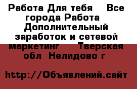 Работа Для тебя  - Все города Работа » Дополнительный заработок и сетевой маркетинг   . Тверская обл.,Нелидово г.